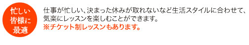 仕事が忙しい、決まった休みが取れないなど生活スタイルに合わせて、気楽にレッスンを楽しむことができます。※チケット制レッスンもあります。
