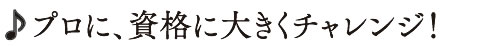 プロに、資格に大きくチャレンジ！