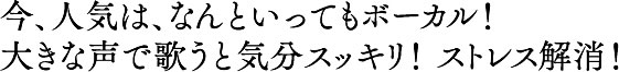 今、人気は、なんといってもボーカル！大きな声で歌うと気分スッキリ！ ストレス解消！